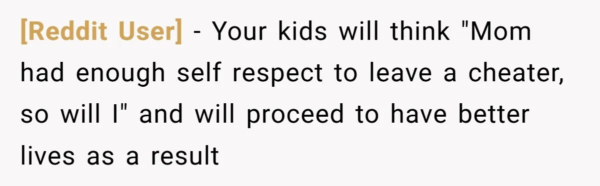 [Reddit User] − Your kids will think "Mom had enough self respect to leave a cheater, so will I" and will proceed to have better lives as a result