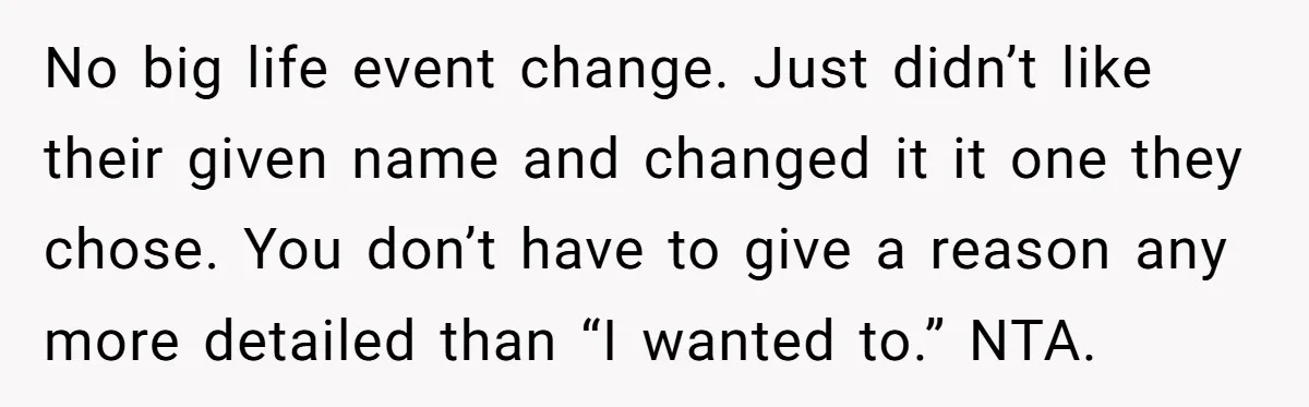 No big life event change. Just didn’t like their given name and changed it it one they chose. You don’t have to give a reason any more detailed than “I...