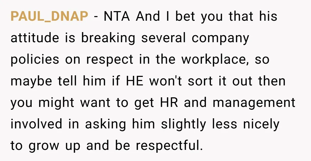 PAUL_DNAP − NTA And I bet you that his attitude is breaking several company policies on respect in the workplace, so maybe tell him if HE won't sort it out...