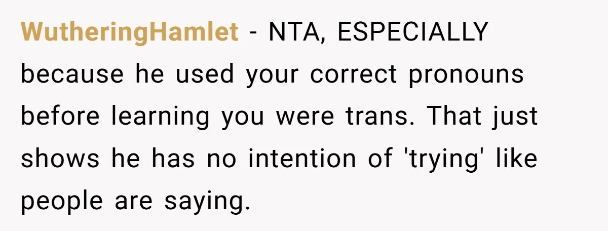WutheringHamlet − NTA, ESPECIALLY because he used your correct pronouns before learning you were trans. That just shows he has no intention of 'trying' like people are saying.