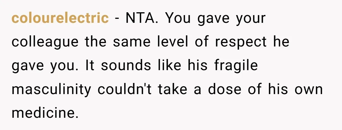 colourelectric − NTA. You gave your colleague the same level of respect he gave you. It sounds like his fragile masculinity couldn't take a dose of his own medicine.