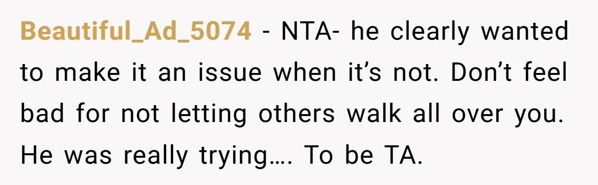 Beautiful_Ad_5074 − NTA- he clearly wanted to make it an issue when it’s not. Don’t feel bad for not letting others walk all over you. He was really trying…. To...