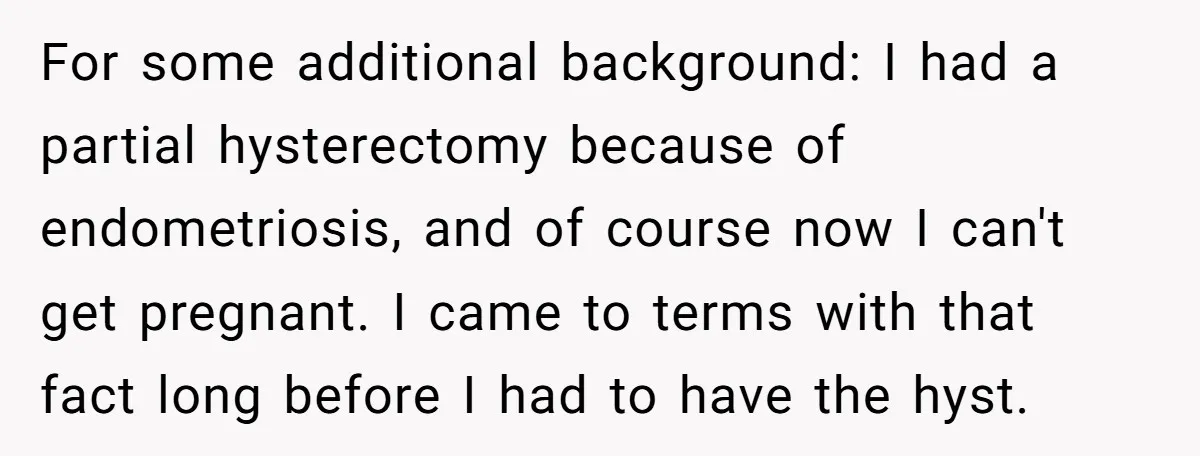 For some additional background: I had a partial hysterectomy because of endometriosis, and of course now I can't get pregnant. I came to terms with that fact long before I...