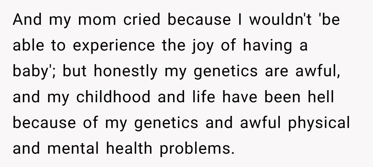 And my mom cried because I wouldn't 'be able to experience the joy of having a baby'; but honestly my genetics are awful, and my childhood and life have been...