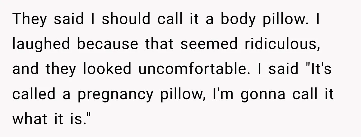 They said I should call it a body pillow. I laughed because that seemed ridiculous, and they looked uncomfortable. I said "It's called a pregnancy pillow, I'm gonna call it...