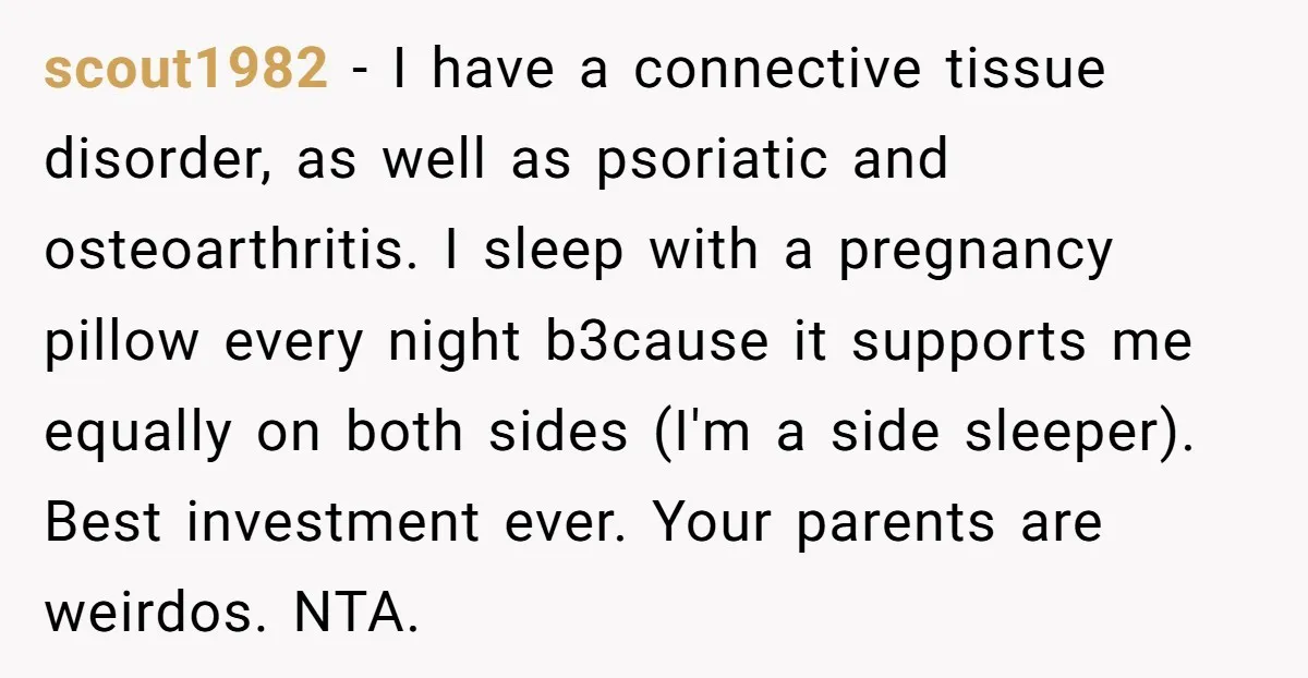 scout1982 − I have a connective tissue disorder, as well as psoriatic and osteoarthritis. I sleep with a pregnancy pillow every night b3cause it supports me equally on both sides...