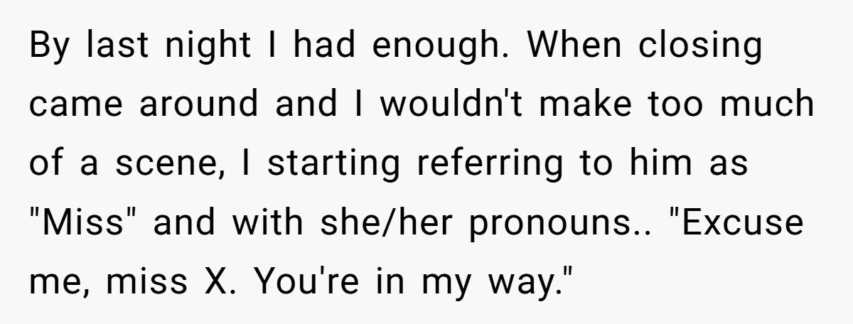 By last night I had enough. When closing came around and I wouldn't make too much of a scene, I starting referring to him as "Miss" and with she/her pronouns.....