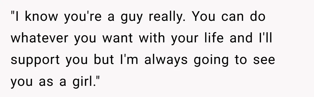 "I know you're a guy really. You can do whatever you want with your life and I'll support you but I'm always going to see you as a girl."