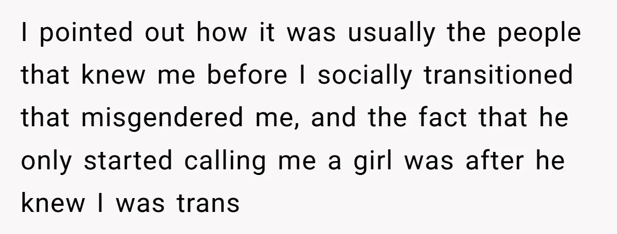 I pointed out how it was usually the people that knew me before I socially transitioned that misgendered me, and the fact that he only started calling me a girl...