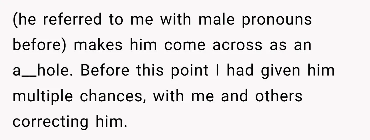 (he referred to me with male pronouns before) makes him come across as an a__hole. Before this point I had given him multiple chances, with me and others correcting him.