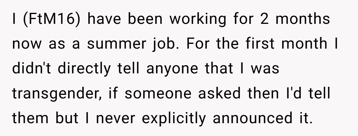 I (FtM16) have been working for 2 months now as a summer job. For the first month I didn't directly tell anyone that I was transgender, if someone asked then...