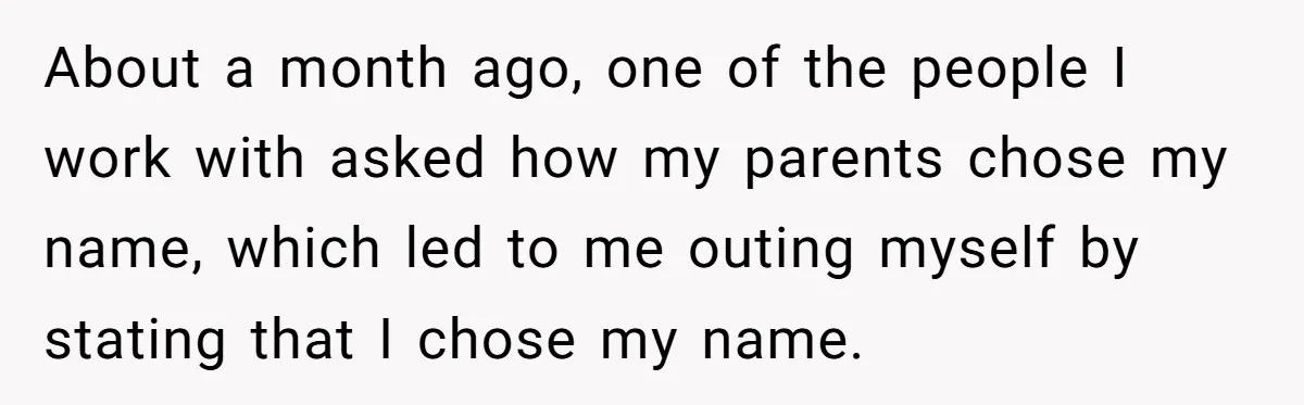 About a month ago, one of the people I work with asked how my parents chose my name, which led to me outing myself by stating that I chose my...