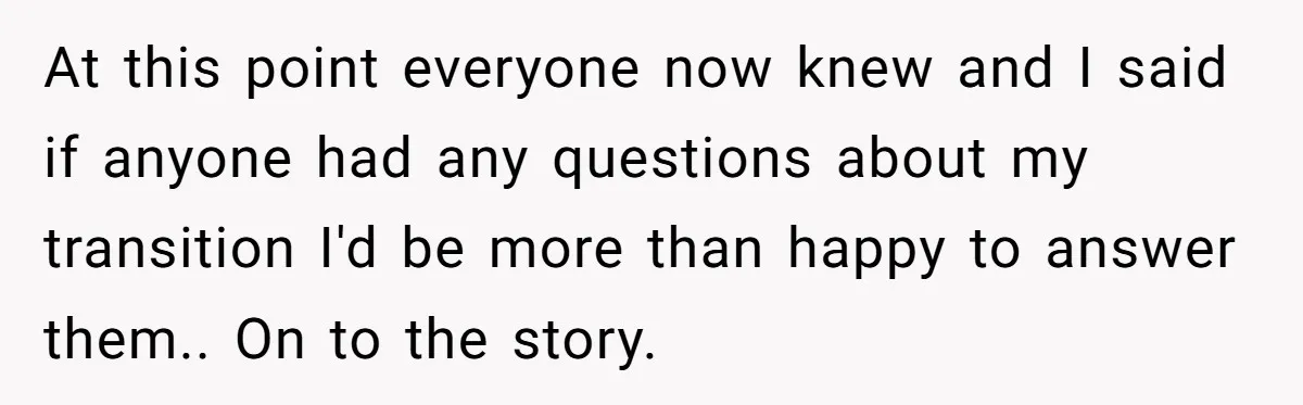 At this point everyone now knew and I said if anyone had any questions about my transition I'd be more than happy to answer them.. On to the story.