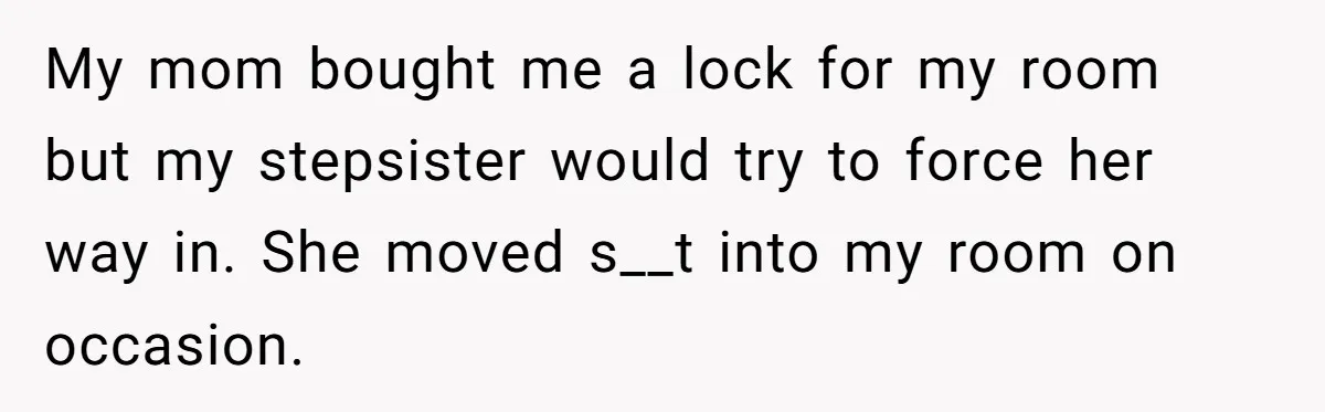 My mom bought me a lock for my room but my stepsister would try to force her way in. She moved s__t into my room on occasion.
