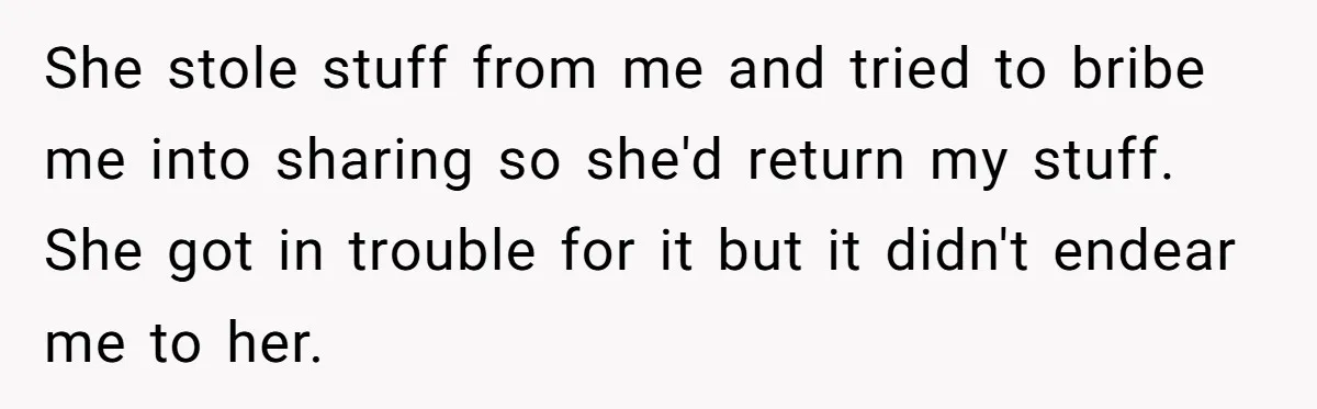 She stole stuff from me and tried to bribe me into sharing so she'd return my stuff. She got in trouble for it but it didn't endear me to her.