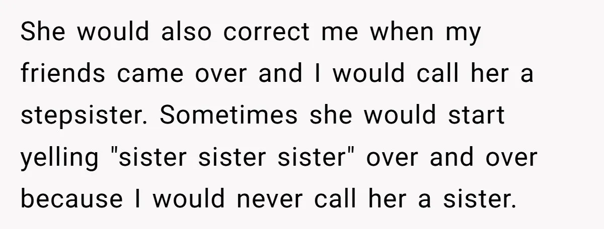 She would also correct me when my friends came over and I would call her a stepsister. Sometimes she would start yelling "sister sister sister" over and over because I...