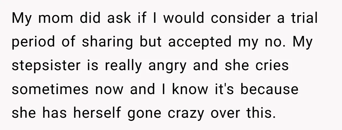 My mom did ask if I would consider a trial period of sharing but accepted my no. My stepsister is really angry and she cries sometimes now and I know...