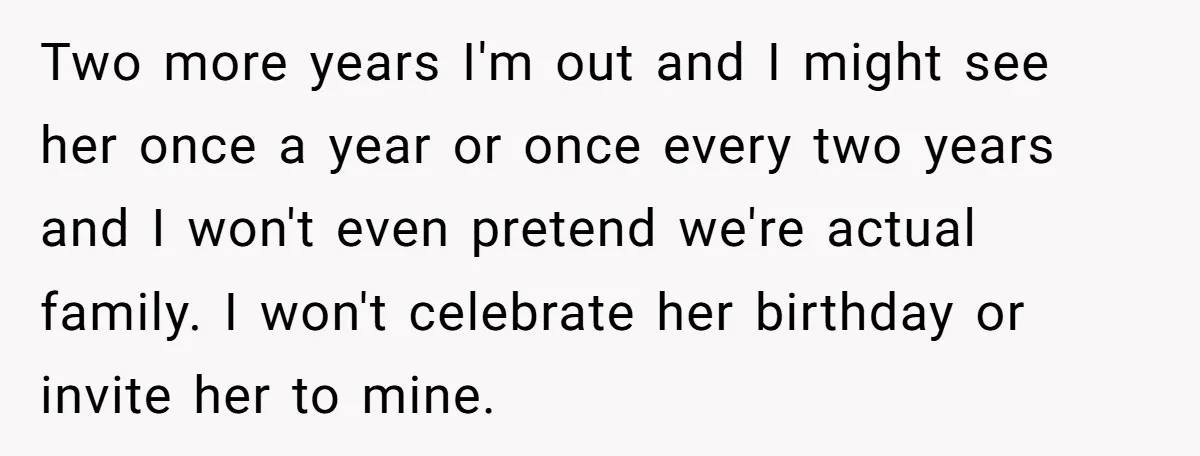 Two more years I'm out and I might see her once a year or once every two years and I won't even pretend we're actual family. I won't celebrate her...