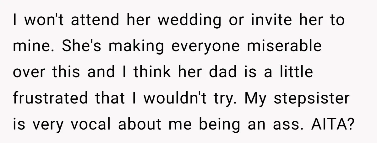 I won't attend her wedding or invite her to mine. She's making everyone miserable over this and I think her dad is a little frustrated that I wouldn't try. My...