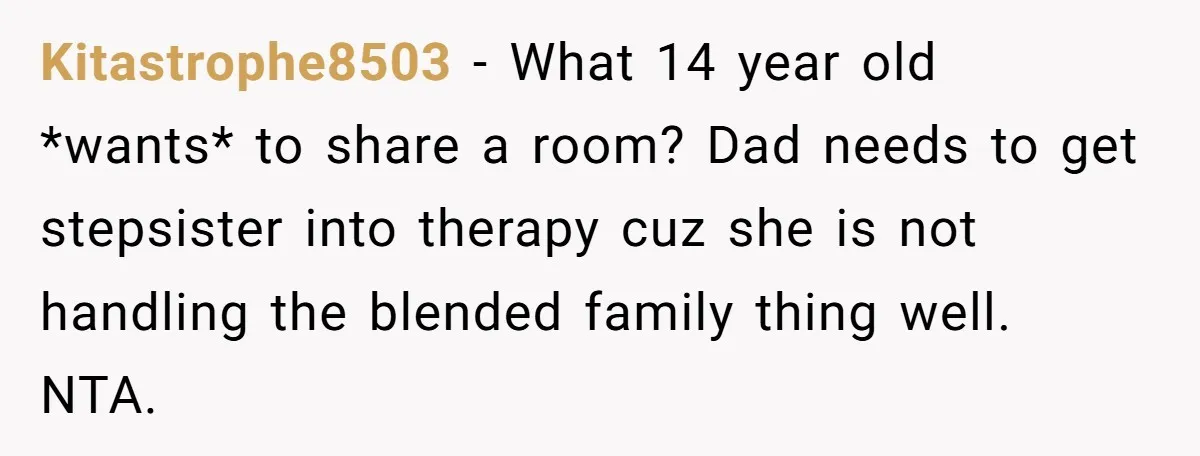 Kitastrophe8503 − What 14 year old *wants* to share a room? Dad needs to get stepsister into therapy cuz she is not handling the blended family thing well. NTA.