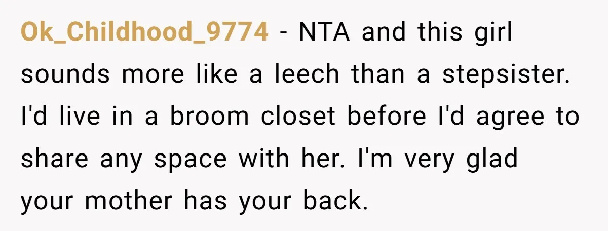 Ok_Childhood_9774 − NTA and this girl sounds more like a leech than a stepsister. I'd live in a broom closet before I'd agree to share any space with her. I'm...