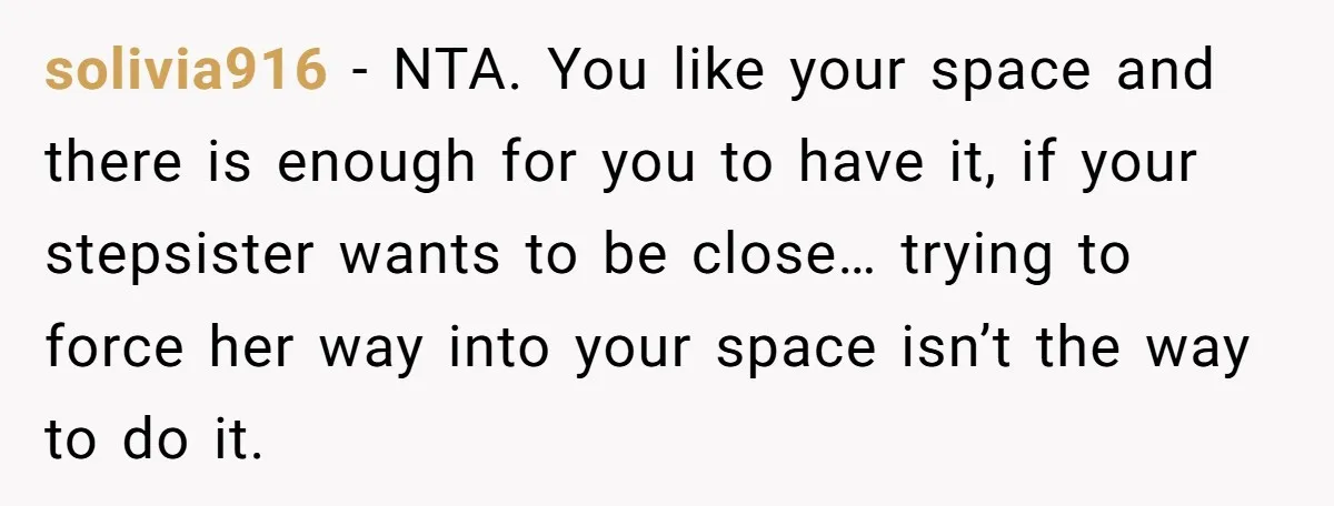 solivia916 − NTA. You like your space and there is enough for you to have it, if your stepsister wants to be close… trying to force her way into your...