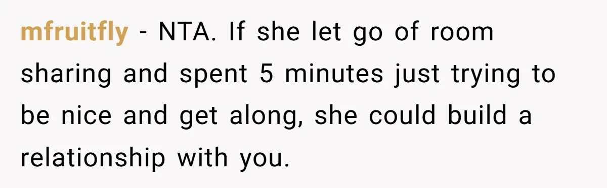 mfruitfly − NTA. If she let go of room sharing and spent 5 minutes just trying to be nice and get along, she could build a relationship with you.