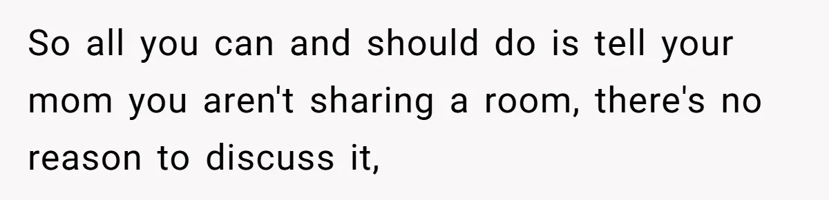 So all you can and should do is tell your mom you aren't sharing a room, there's no reason to discuss it,