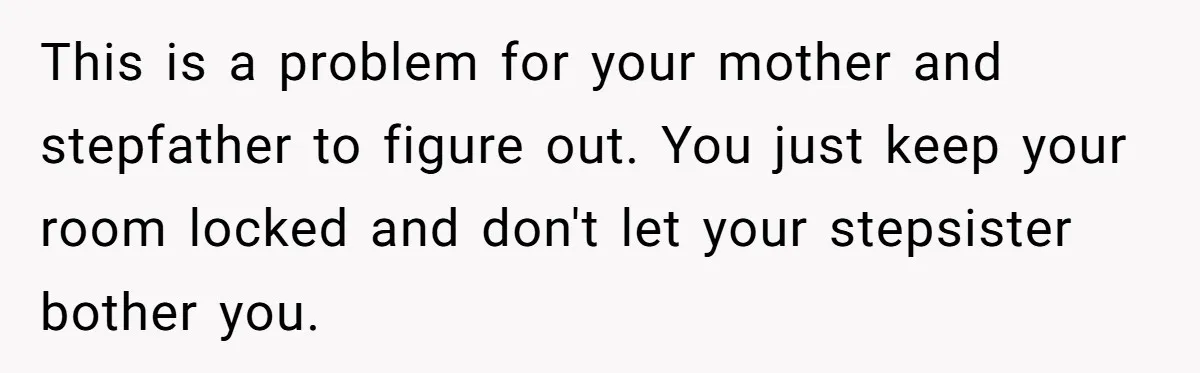 This is a problem for your mother and stepfather to figure out. You just keep your room locked and don't let your stepsister bother you.