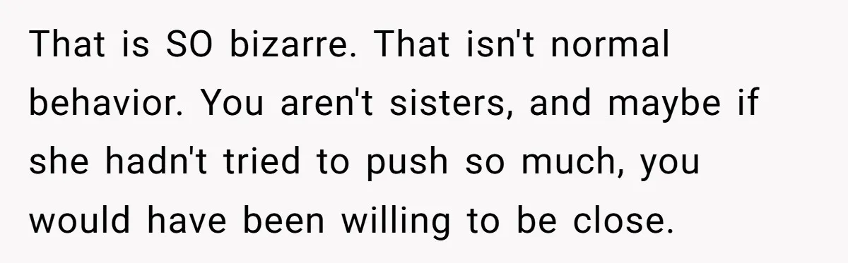 That is SO bizarre. That isn't normal behavior. You aren't sisters, and maybe if she hadn't tried to push so much, you would have been willing to be close.