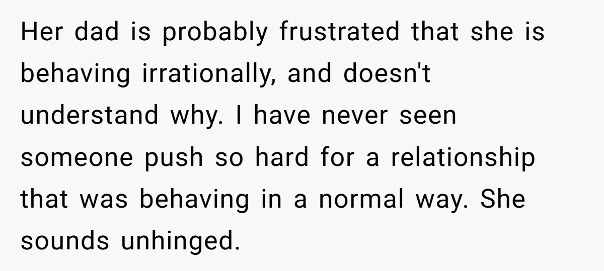 Her dad is probably frustrated that she is behaving irrationally, and doesn't understand why. I have never seen someone push so hard for a relationship that was behaving in a...