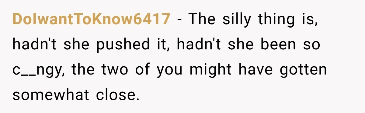 DoIwantToKnow6417 − The silly thing is, hadn't she pushed it, hadn't she been so c__ngy, the two of you might have gotten somewhat close.