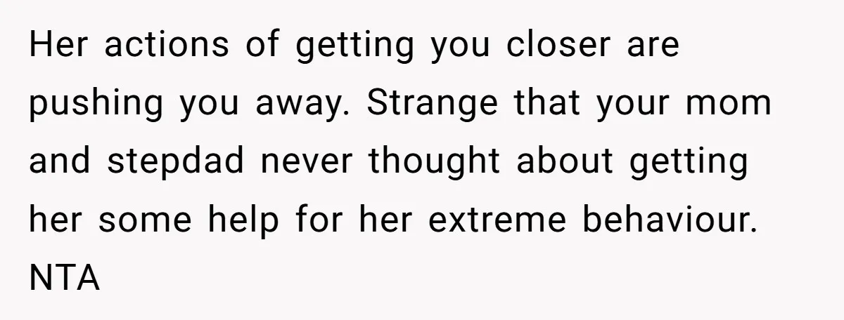 Her actions of getting you closer are pushing you away. Strange that your mom and stepdad never thought about getting her some help for her extreme behaviour. NTA