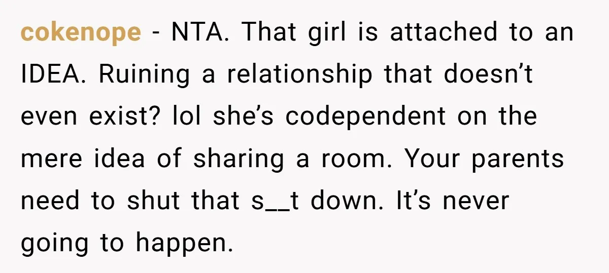 cokenope − NTA. That girl is attached to an IDEA. Ruining a relationship that doesn’t even exist? lol she’s codependent on the mere idea of sharing a room. Your parents...