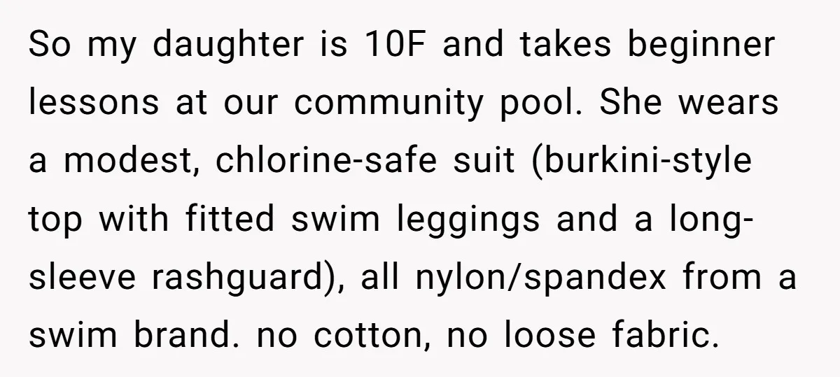 So my daughter is 10F and takes beginner lessons at our community pool. She wears a modest, chlorine-safe suit (burkini-style top with fitted swim leggings and a long-sleeve rashguard), all...