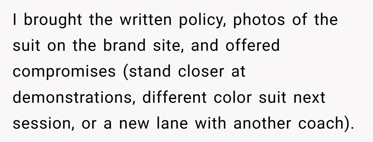 I brought the written policy, photos of the suit on the brand site, and offered compromises (stand closer at demonstrations, different color suit next session, or a new lane with...