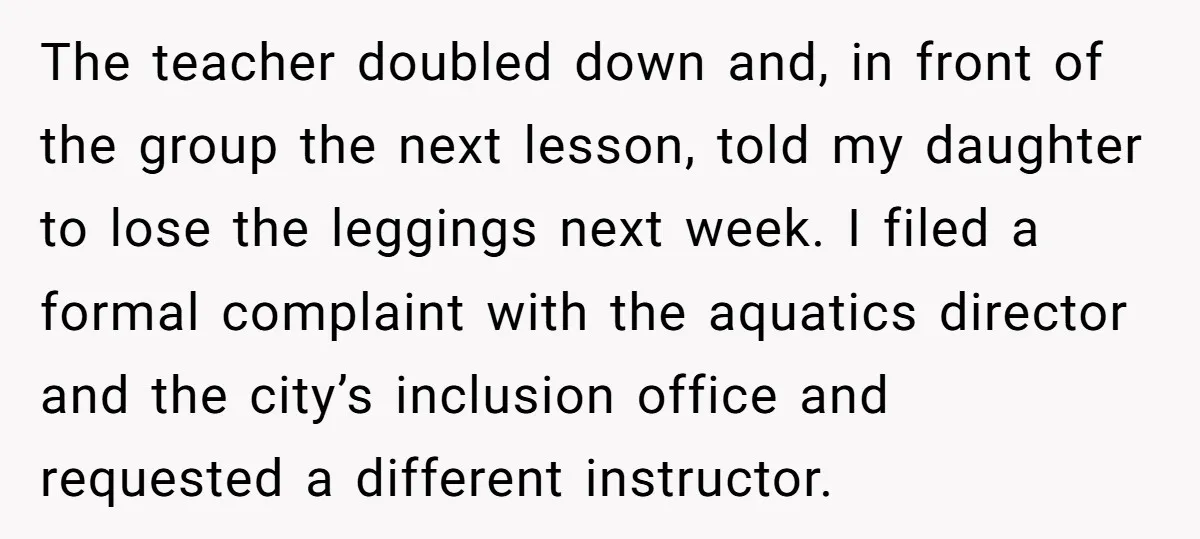 The teacher doubled down and, in front of the group the next lesson, told my daughter to lose the leggings next week. I filed a formal complaint with the aquatics...