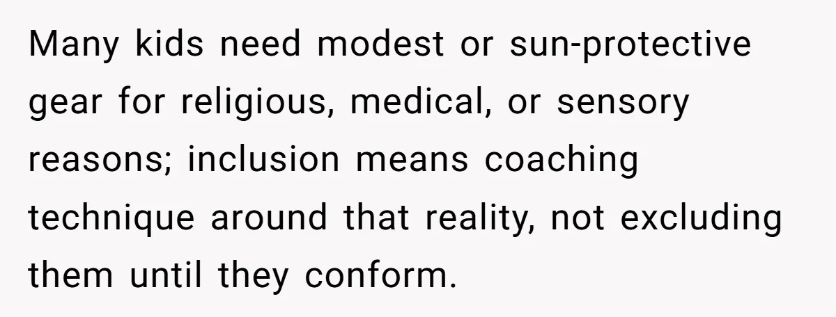 Many kids need modest or sun-protective gear for religious, medical, or sensory reasons; inclusion means coaching technique around that reality, not excluding them until they conform.
