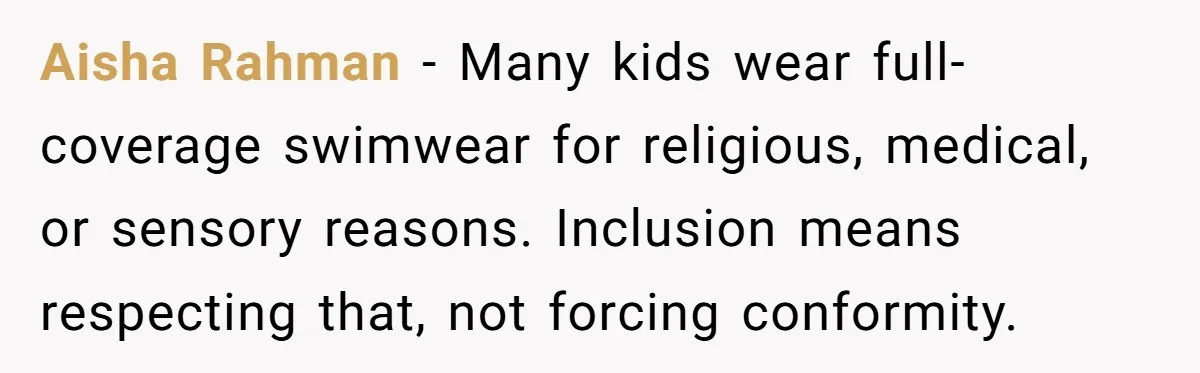 Aisha Rahman - Many kids wear full-coverage swimwear for religious, medical, or sensory reasons. Inclusion means respecting that, not forcing conformity.
