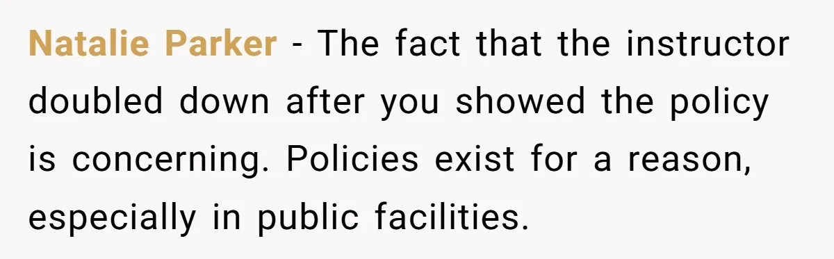Natalie Parker - The fact that the instructor doubled down after you showed the policy is concerning. Policies exist for a reason, especially in public facilities.