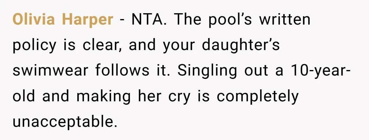 Olivia Harper - NTA. The pool’s written policy is clear, and your daughter’s swimwear follows it. Singling out a 10-year-old and making her cry is completely unacceptable.