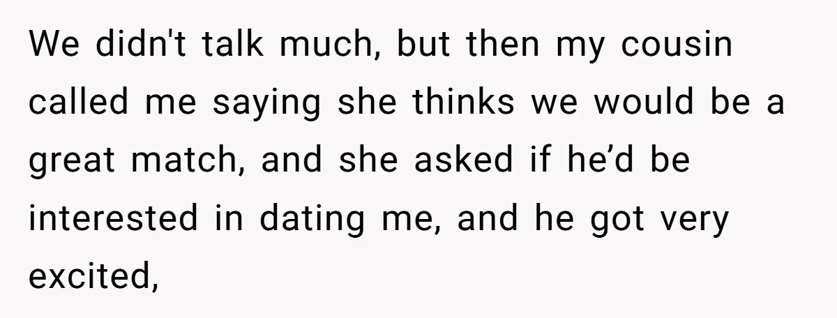 We didn't talk much, but then my cousin called me saying she thinks we would be a great match, and she asked if he’d be interested in dating me, and...