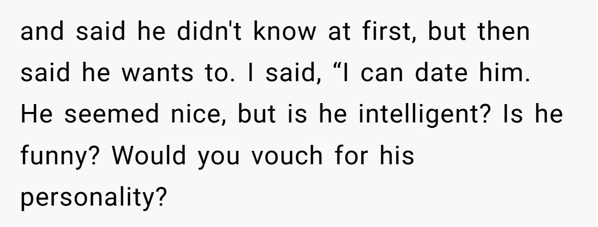 and said he didn't know at first, but then said he wants to. I said, “I can date him. He seemed nice, but is he intelligent? Is he funny? Would...