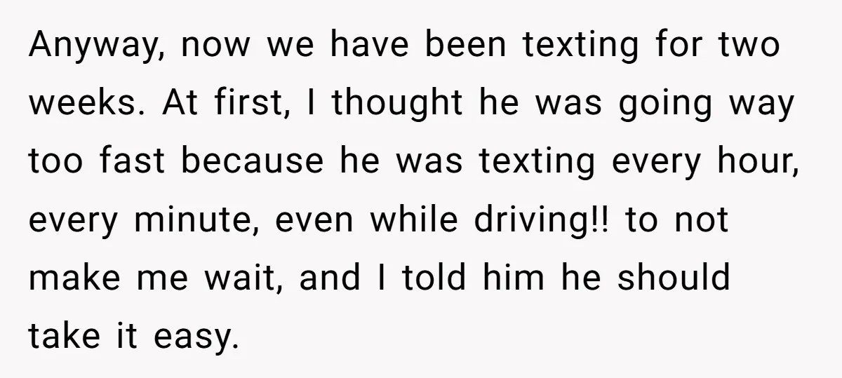 Anyway, now we have been texting for two weeks. At first, I thought he was going way too fast because he was texting every hour, every minute, even while driving!!...