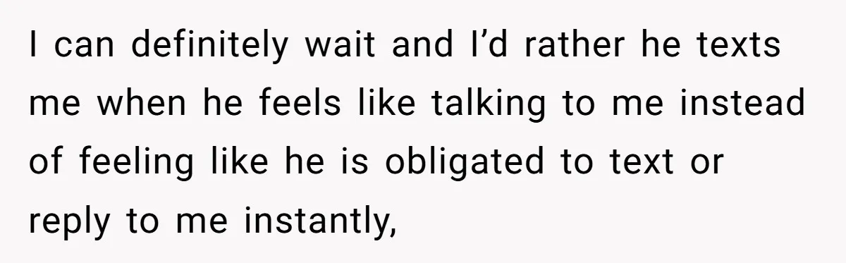 I can definitely wait and I’d rather he texts me when he feels like talking to me instead of feeling like he is obligated to text or reply to me...