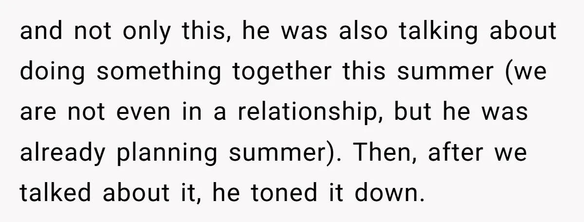 and not only this, he was also talking about doing something together this summer (we are not even in a relationship, but he was already planning summer). Then, after we...