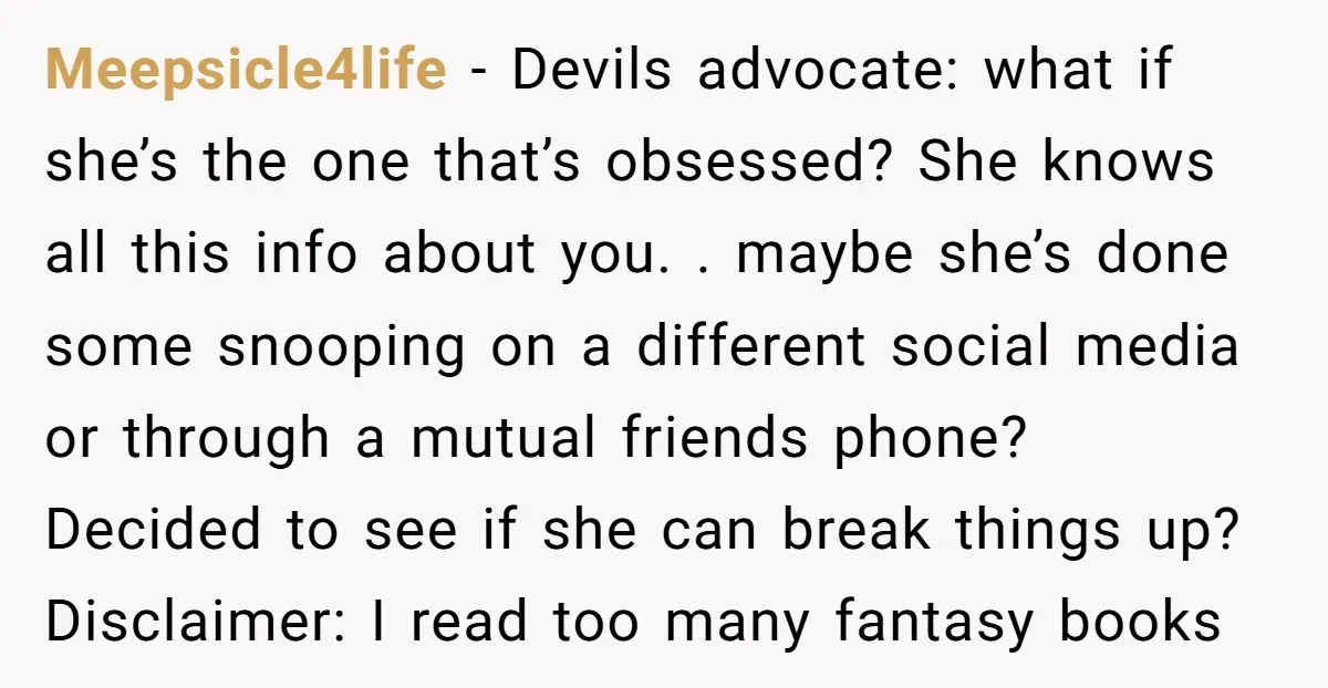 Meepsicle4life − Devils advocate: what if she’s the one that’s obsessed? She knows all this info about you. . maybe she’s done some snooping on a different social media or...