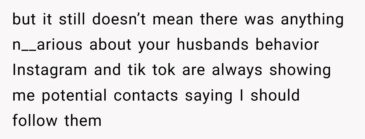 but it still doesn’t mean there was anything n__arious about your husbands behavior Instagram and tik tok are always showing me potential contacts saying I should follow them