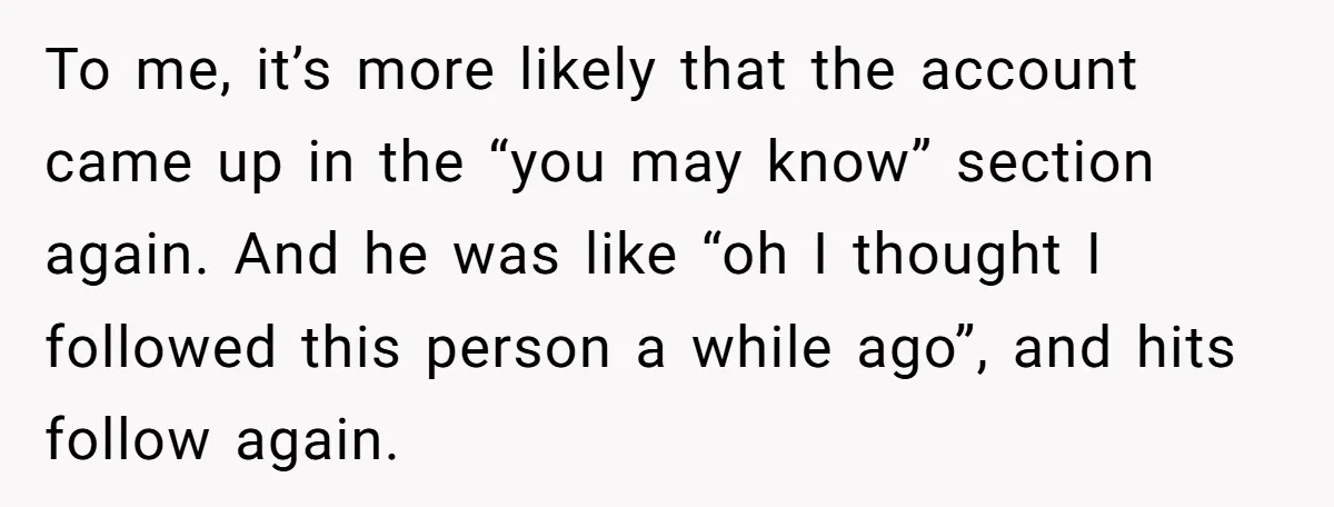 To me, it’s more likely that the account came up in the “you may know” section again. And he was like “oh I thought I followed this person a while...