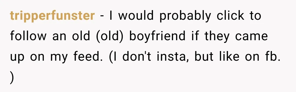 tripperfunster − I would probably click to follow an old (old) boyfriend if they came up on my feed. (I don't insta, but like on fb. )